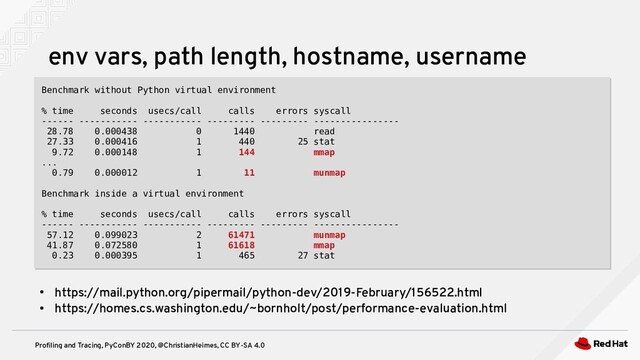 Profiling and Tracing, PyConBY 2020, @ChristianHeimes, CC BY-SA 4.0
env vars, path length, hostname, username
Benchmark without Python virtual environment
% time seconds usecs/call calls errors syscall
------ ----------- ----------- --------- --------- ----------------
28.78 0.000438 0 1440 read
27.33 0.000416 1 440 25 stat
9.72 0.000148 1 144 mmap
...
0.79 0.000012 1 11 munmap
Benchmark inside a virtual environment
% time seconds usecs/call calls errors syscall
------ ----------- ----------- --------- --------- ----------------
57.12 0.099023 2 61471 munmap
41.87 0.072580 1 61618 mmap
0.23 0.000395 1 465 27 stat
Benchmark without Python virtual environment
% time seconds usecs/call calls errors syscall
------ ----------- ----------- --------- --------- ----------------
28.78 0.000438 0 1440 read
27.33 0.000416 1 440 25 stat
9.72 0.000148 1 144 mmap
...
0.79 0.000012 1 11 munmap
Benchmark inside a virtual environment
% time seconds usecs/call calls errors syscall
------ ----------- ----------- --------- --------- ----------------
57.12 0.099023 2 61471 munmap
41.87 0.072580 1 61618 mmap
0.23 0.000395 1 465 27 stat
●
https://mail.python.org/pipermail/python-dev/2019-February/156522.html
●
https://homes.cs.washington.edu/~bornholt/post/performance-evaluation.html
