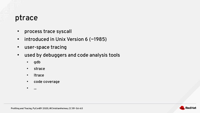 Profiling and Tracing, PyConBY 2020, @ChristianHeimes, CC BY-SA 4.0
●
process trace syscall
●
introduced in Unix Version 6 (~1985)
●
user-space tracing
●
used by debuggers and code analysis tools
●
gdb
●
strace
●
ltrace
●
code coverage
●
...
ptrace
