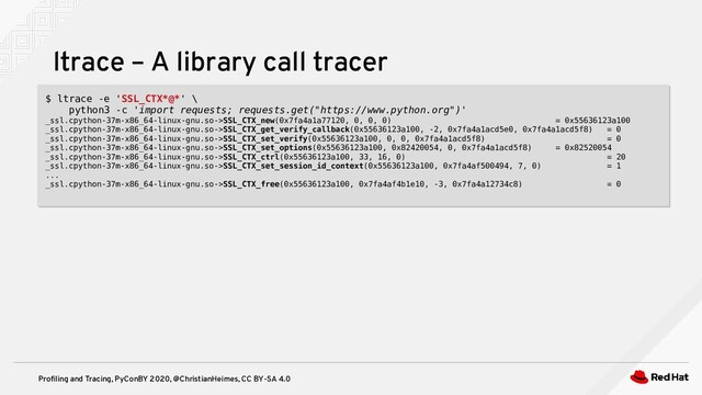 Profiling and Tracing, PyConBY 2020, @ChristianHeimes, CC BY-SA 4.0
ltrace – A library call tracer
$ ltrace -e 'SSL_CTX*@*' \
python3 -c 'import requests; requests.get("https://www.python.org")'
_ssl.cpython-37m-x86_64-linux-gnu.so->SSL_CTX_new(0x7fa4a1a77120, 0, 0, 0) = 0x55636123a100
_ssl.cpython-37m-x86_64-linux-gnu.so->SSL_CTX_get_verify_callback(0x55636123a100, -2, 0x7fa4a1acd5e0, 0x7fa4a1acd5f8) = 0
_ssl.cpython-37m-x86_64-linux-gnu.so->SSL_CTX_set_verify(0x55636123a100, 0, 0, 0x7fa4a1acd5f8) = 0
_ssl.cpython-37m-x86_64-linux-gnu.so->SSL_CTX_set_options(0x55636123a100, 0x82420054, 0, 0x7fa4a1acd5f8) = 0x82520054
_ssl.cpython-37m-x86_64-linux-gnu.so->SSL_CTX_ctrl(0x55636123a100, 33, 16, 0) = 20
_ssl.cpython-37m-x86_64-linux-gnu.so->SSL_CTX_set_session_id_context(0x55636123a100, 0x7fa4af500494, 7, 0) = 1
...
_ssl.cpython-37m-x86_64-linux-gnu.so->SSL_CTX_free(0x55636123a100, 0x7fa4af4b1e10, -3, 0x7fa4a12734c8) = 0
$ ltrace -e 'SSL_CTX*@*' \
python3 -c 'import requests; requests.get("https://www.python.org")'
_ssl.cpython-37m-x86_64-linux-gnu.so->SSL_CTX_new(0x7fa4a1a77120, 0, 0, 0) = 0x55636123a100
_ssl.cpython-37m-x86_64-linux-gnu.so->SSL_CTX_get_verify_callback(0x55636123a100, -2, 0x7fa4a1acd5e0, 0x7fa4a1acd5f8) = 0
_ssl.cpython-37m-x86_64-linux-gnu.so->SSL_CTX_set_verify(0x55636123a100, 0, 0, 0x7fa4a1acd5f8) = 0
_ssl.cpython-37m-x86_64-linux-gnu.so->SSL_CTX_set_options(0x55636123a100, 0x82420054, 0, 0x7fa4a1acd5f8) = 0x82520054
_ssl.cpython-37m-x86_64-linux-gnu.so->SSL_CTX_ctrl(0x55636123a100, 33, 16, 0) = 20
_ssl.cpython-37m-x86_64-linux-gnu.so->SSL_CTX_set_session_id_context(0x55636123a100, 0x7fa4af500494, 7, 0) = 1
...
_ssl.cpython-37m-x86_64-linux-gnu.so->SSL_CTX_free(0x55636123a100, 0x7fa4af4b1e10, -3, 0x7fa4a12734c8) = 0
