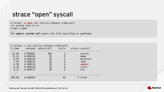 Profiling and Tracing, PyConBY 2020, @ChristianHeimes, CC BY-SA 4.0
strace “open” syscall
$ strace -e open cat /etc/os-release >/dev/null
+++ exited with 0 +++
$ man 2 open
...
The open() system call opens the file specified by pathname.
$ strace -e open cat /etc/os-release >/dev/null
+++ exited with 0 +++
$ man 2 open
...
The open() system call opens the file specified by pathname.
$ strace -c cat /etc/os-release >/dev/null
% time seconds usecs/call calls errors syscall
------ ----------- ----------- --------- --------- ----------------
31,40 0,000591 590 1 execve
13,51 0,000254 28 9 mmap
8,67 0,000163 40 4 mprotect
7,20 0,000135 22 6 read
6,95 0,000131 32 4 openat
6,36 0,000120 19 6 close
6,21 0,000117 29 4 brk
...
------ ----------- ----------- --------- --------- ----------------
100.00 0,001882 49 2 total
$ strace -c cat /etc/os-release >/dev/null
% time seconds usecs/call calls errors syscall
------ ----------- ----------- --------- --------- ----------------
31,40 0,000591 590 1 execve
13,51 0,000254 28 9 mmap
8,67 0,000163 40 4 mprotect
7,20 0,000135 22 6 read
6,95 0,000131 32 4 openat
6,36 0,000120 19 6 close
6,21 0,000117 29 4 brk
...
------ ----------- ----------- --------- --------- ----------------
100.00 0,001882 49 2 total
