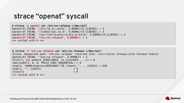 Profiling and Tracing, PyConBY 2020, @ChristianHeimes, CC BY-SA 4.0
strace “openat” syscall
$ strace -e openat cat /etc/os-release >/dev/null
openat(AT_FDCWD, "/etc/ld.so.cache", O_RDONLY|O_CLOEXEC) = 3
openat(AT_FDCWD, "/lib64/libc.so.6", O_RDONLY|O_CLOEXEC) = 3
openat(AT_FDCWD, "/usr/lib/locale/locale-archive", O_RDONLY|O_CLOEXEC) = 3
openat(AT_FDCWD, "/etc/os-release", O_RDONLY) = 3
+++ exited with 0 +++
$ strace -e openat cat /etc/os-release >/dev/null
openat(AT_FDCWD, "/etc/ld.so.cache", O_RDONLY|O_CLOEXEC) = 3
openat(AT_FDCWD, "/lib64/libc.so.6", O_RDONLY|O_CLOEXEC) = 3
openat(AT_FDCWD, "/usr/lib/locale/locale-archive", O_RDONLY|O_CLOEXEC) = 3
openat(AT_FDCWD, "/etc/os-release", O_RDONLY) = 3
+++ exited with 0 +++
$ strace -P /etc/os-release cat /etc/os-release >/dev/null
strace: Requested path '/etc/os-release' resolved into '/usr/lib/os.release.d/os-release-fedora'
openat(AT_FDCWD, "/etc/os-release", O_RDONLY) = 3
fstat(3, {st_mode=S_IFREG|0644, st_size=693, ...}) = 0
fadvise64(3, 0, 0, POSIX_FADV_SEQUENTIAL) = 0
read(3, "NAME=Fedora\nVERSION=\"29 (Twenty "..., 131072) = 693
read(3, "", 131072) = 0
close(3) = 0
+++ exited with 0 +++
$ strace -P /etc/os-release cat /etc/os-release >/dev/null
strace: Requested path '/etc/os-release' resolved into '/usr/lib/os.release.d/os-release-fedora'
openat(AT_FDCWD, "/etc/os-release", O_RDONLY) = 3
fstat(3, {st_mode=S_IFREG|0644, st_size=693, ...}) = 0
fadvise64(3, 0, 0, POSIX_FADV_SEQUENTIAL) = 0
read(3, "NAME=Fedora\nVERSION=\"29 (Twenty "..., 131072) = 693
read(3, "", 131072) = 0
close(3) = 0
+++ exited with 0 +++
