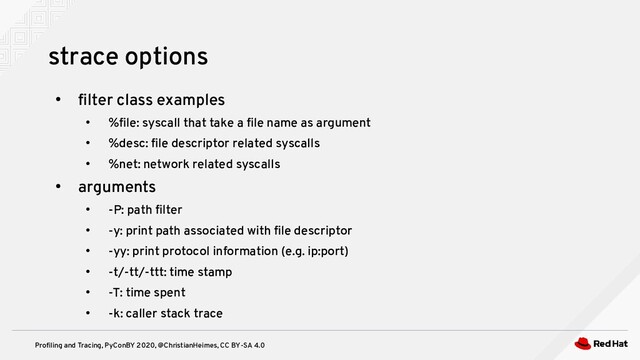 Profiling and Tracing, PyConBY 2020, @ChristianHeimes, CC BY-SA 4.0
●
filter class examples
●
%file: syscall that take a file name as argument
●
%desc: file descriptor related syscalls
●
%net: network related syscalls
●
arguments
●
-P: path filter
●
-y: print path associated with file descriptor
●
-yy: print protocol information (e.g. ip:port)
●
-t/-tt/-ttt: time stamp
●
-T: time spent
●
-k: caller stack trace
strace options
