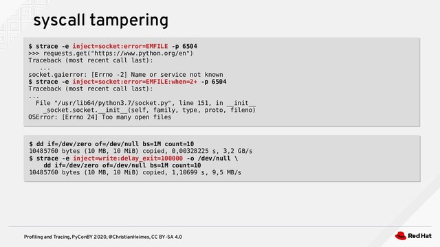 Profiling and Tracing, PyConBY 2020, @ChristianHeimes, CC BY-SA 4.0
syscall tampering
$ strace -e inject=socket:error=EMFILE -p 6504
>>> requests.get("https://www.python.org/en")
Traceback (most recent call last):
...
socket.gaierror: [Errno -2] Name or service not known
$ strace -e inject=socket:error=EMFILE:when=2+ -p 6504
Traceback (most recent call last):
...
File "/usr/lib64/python3.7/socket.py", line 151, in __init__
_socket.socket.__init__(self, family, type, proto, fileno)
OSError: [Errno 24] Too many open files
$ strace -e inject=socket:error=EMFILE -p 6504
>>> requests.get("https://www.python.org/en")
Traceback (most recent call last):
...
socket.gaierror: [Errno -2] Name or service not known
$ strace -e inject=socket:error=EMFILE:when=2+ -p 6504
Traceback (most recent call last):
...
File "/usr/lib64/python3.7/socket.py", line 151, in __init__
_socket.socket.__init__(self, family, type, proto, fileno)
OSError: [Errno 24] Too many open files
$ dd if=/dev/zero of=/dev/null bs=1M count=10
10485760 bytes (10 MB, 10 MiB) copied, 0,00328225 s, 3,2 GB/s
$ strace -e inject=write:delay_exit=100000 -o /dev/null \
dd if=/dev/zero of=/dev/null bs=1M count=10
10485760 bytes (10 MB, 10 MiB) copied, 1,10699 s, 9,5 MB/s
$ dd if=/dev/zero of=/dev/null bs=1M count=10
10485760 bytes (10 MB, 10 MiB) copied, 0,00328225 s, 3,2 GB/s
$ strace -e inject=write:delay_exit=100000 -o /dev/null \
dd if=/dev/zero of=/dev/null bs=1M count=10
10485760 bytes (10 MB, 10 MiB) copied, 1,10699 s, 9,5 MB/s
