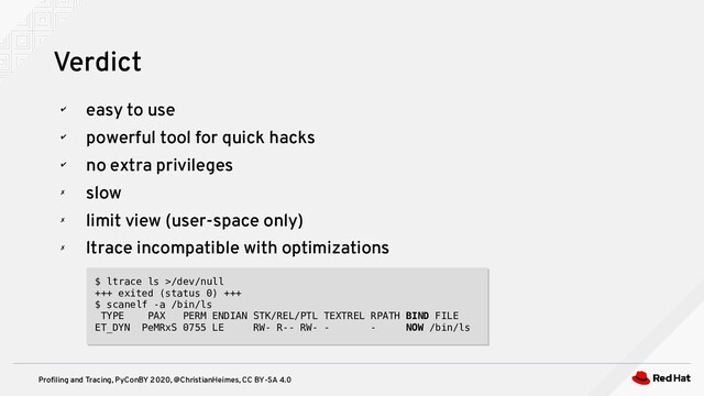 Profiling and Tracing, PyConBY 2020, @ChristianHeimes, CC BY-SA 4.0
✔
easy to use
✔
powerful tool for quick hacks
✔
no extra privileges
✗
slow
✗
limit view (user-space only)
✗
ltrace incompatible with optimizations
Verdict
$ ltrace ls >/dev/null
+++ exited (status 0) +++
$ scanelf -a /bin/ls
TYPE PAX PERM ENDIAN STK/REL/PTL TEXTREL RPATH BIND FILE
ET_DYN PeMRxS 0755 LE RW- R-- RW- - - NOW /bin/ls
$ ltrace ls >/dev/null
+++ exited (status 0) +++
$ scanelf -a /bin/ls
TYPE PAX PERM ENDIAN STK/REL/PTL TEXTREL RPATH BIND FILE
ET_DYN PeMRxS 0755 LE RW- R-- RW- - - NOW /bin/ls
