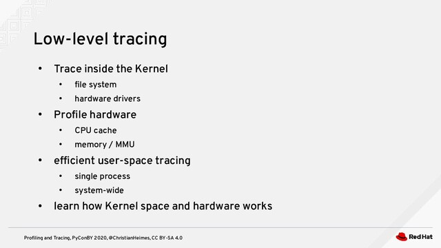 Profiling and Tracing, PyConBY 2020, @ChristianHeimes, CC BY-SA 4.0
●
Trace inside the Kernel
●
file system
●
hardware drivers
●
Profile hardware
●
CPU cache
●
memory / MMU
●
efficient user-space tracing
●
single process
●
system-wide
●
learn how Kernel space and hardware works
Low-level tracing
