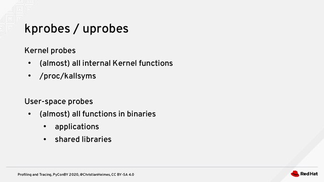 Profiling and Tracing, PyConBY 2020, @ChristianHeimes, CC BY-SA 4.0
Kernel probes
●
(almost) all internal Kernel functions
●
/proc/kallsyms
User-space probes
●
(almost) all functions in binaries
●
applications
●
shared libraries
kprobes / uprobes
