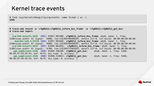 Profiling and Tracing, PyConBY 2020, @ChristianHeimes, CC BY-SA 4.0
Kernel trace events
# find /sys/kernel/debug/tracing/events -name format | wc -l
1965
# find /sys/kernel/debug/tracing/events -name format | wc -l
1965
# trace-cmd record -e 'cfg80211:cfg80211_inform_bss_frame' -e 'cfg80211:cfg80211_get_bss'
# trace-cmd report
...
irq/140-iwlwifi-1834 [002] 91697.995389: cfg80211_inform_bss_frame: phy0, band: 1, freq:
5180(scan_width: 0) signal: -6600, tsb:132269768490547, detect_tsf:0, tsf_bssid: 00:00:00:00:00:00
kworker/u16:3-23176 [004] 91697.995468: cfg80211_inform_bss_frame: phy0, band: 1, freq:
5180(scan_width: 0) signal: -6600, tsb:132269768490547, detect_tsf:0, tsf_bssid: 00:00:00:00:00:00
irq/140-iwlwifi-1834 [002] 91698.002485: cfg80211_inform_bss_frame: phy0, band: 1, freq:
5180(scan_width: 0) signal: -6700, tsb:132269775585563, detect_tsf:0, tsf_bssid: 00:00:00:00:00:00
wpa_supplicant-2320 [000] 91698.198168: cfg80211_get_bss: phy0, band: 1, freq: 5180,
08:96:d7:XX:XX:XX, buf: 0x73, bss_type: 0, privacy: 2
wpa_supplicant-2320 [000] 91698.216052: cfg80211_get_bss: phy0, band: 1, freq: 5180,
08:96:d7:XX:XX:XX, buf: 0x73, bss_type: 0, privacy: 2
# trace-cmd record -e 'cfg80211:cfg80211_inform_bss_frame' -e 'cfg80211:cfg80211_get_bss'
# trace-cmd report
...
irq/140-iwlwifi-1834 [002] 91697.995389: cfg80211_inform_bss_frame: phy0, band: 1, freq:
5180(scan_width: 0) signal: -6600, tsb:132269768490547, detect_tsf:0, tsf_bssid: 00:00:00:00:00:00
kworker/u16:3-23176 [004] 91697.995468: cfg80211_inform_bss_frame: phy0, band: 1, freq:
5180(scan_width: 0) signal: -6600, tsb:132269768490547, detect_tsf:0, tsf_bssid: 00:00:00:00:00:00
irq/140-iwlwifi-1834 [002] 91698.002485: cfg80211_inform_bss_frame: phy0, band: 1, freq:
5180(scan_width: 0) signal: -6700, tsb:132269775585563, detect_tsf:0, tsf_bssid: 00:00:00:00:00:00
wpa_supplicant-2320 [000] 91698.198168: cfg80211_get_bss: phy0, band: 1, freq: 5180,
08:96:d7:XX:XX:XX, buf: 0x73, bss_type: 0, privacy: 2
wpa_supplicant-2320 [000] 91698.216052: cfg80211_get_bss: phy0, band: 1, freq: 5180,
08:96:d7:XX:XX:XX, buf: 0x73, bss_type: 0, privacy: 2
