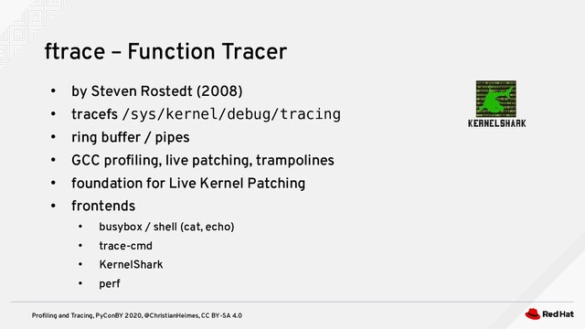 Profiling and Tracing, PyConBY 2020, @ChristianHeimes, CC BY-SA 4.0
●
by Steven Rostedt (2008)
●
tracefs /sys/kernel/debug/tracing
●
ring buffer / pipes
●
GCC profiling, live patching, trampolines
●
foundation for Live Kernel Patching
●
frontends
●
busybox / shell (cat, echo)
●
trace-cmd
●
KernelShark
●
perf
ftrace – Function Tracer
