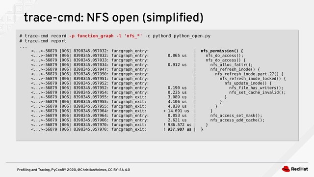Profiling and Tracing, PyConBY 2020, @ChristianHeimes, CC BY-SA 4.0
trace-cmd: NFS open (simplified)
# trace-cmd record -p function_graph -l 'nfs_*' -c python3 python_open.py
# trace-cmd report
...
<...>-56879 [006] 8398345.057032: funcgraph_entry: | nfs_permission() {
<...>-56879 [006] 8398345.057032: funcgraph_entry: 0.065 us | nfs_do_access();
<...>-56879 [006] 8398345.057033: funcgraph_entry: | nfs_do_access() {
<...>-56879 [006] 8398345.057034: funcgraph_entry: 0.912 us | nfs_alloc_fattr();
<...>-56879 [006] 8398345.057947: funcgraph_entry: | nfs_refresh_inode() {
<...>-56879 [006] 8398345.057950: funcgraph_entry: | nfs_refresh_inode.part.27() {
<...>-56879 [006] 8398345.057951: funcgraph_entry: | nfs_refresh_inode_locked() {
<...>-56879 [006] 8398345.057952: funcgraph_entry: | nfs_update_inode() {
<...>-56879 [006] 8398345.057952: funcgraph_entry: 0.190 us | nfs_file_has_writers();
<...>-56879 [006] 8398345.057954: funcgraph_entry: 0.235 us | nfs_set_cache_invalid();
<...>-56879 [006] 8398345.057955: funcgraph_exit: 3.089 us | }
<...>-56879 [006] 8398345.057955: funcgraph_exit: 4.106 us | }
<...>-56879 [006] 8398345.057955: funcgraph_exit: 4.830 us | }
<...>-56879 [006] 8398345.057964: funcgraph_exit: + 14.691 us | }
<...>-56879 [006] 8398345.057964: funcgraph_entry: 0.053 us | nfs_access_set_mask();
<...>-56879 [006] 8398345.057966: funcgraph_entry: 2.621 us | nfs_access_add_cache();
<...>-56879 [006] 8398345.057970: funcgraph_exit: ! 936.572 us | }
<...>-56879 [006] 8398345.057970: funcgraph_exit: ! 937.907 us | }
# trace-cmd record -p function_graph -l 'nfs_*' -c python3 python_open.py
# trace-cmd report
...
<...>-56879 [006] 8398345.057032: funcgraph_entry: | nfs_permission() {
<...>-56879 [006] 8398345.057032: funcgraph_entry: 0.065 us | nfs_do_access();
<...>-56879 [006] 8398345.057033: funcgraph_entry: | nfs_do_access() {
<...>-56879 [006] 8398345.057034: funcgraph_entry: 0.912 us | nfs_alloc_fattr();
<...>-56879 [006] 8398345.057947: funcgraph_entry: | nfs_refresh_inode() {
<...>-56879 [006] 8398345.057950: funcgraph_entry: | nfs_refresh_inode.part.27() {
<...>-56879 [006] 8398345.057951: funcgraph_entry: | nfs_refresh_inode_locked() {
<...>-56879 [006] 8398345.057952: funcgraph_entry: | nfs_update_inode() {
<...>-56879 [006] 8398345.057952: funcgraph_entry: 0.190 us | nfs_file_has_writers();
<...>-56879 [006] 8398345.057954: funcgraph_entry: 0.235 us | nfs_set_cache_invalid();
<...>-56879 [006] 8398345.057955: funcgraph_exit: 3.089 us | }
<...>-56879 [006] 8398345.057955: funcgraph_exit: 4.106 us | }
<...>-56879 [006] 8398345.057955: funcgraph_exit: 4.830 us | }
<...>-56879 [006] 8398345.057964: funcgraph_exit: + 14.691 us | }
<...>-56879 [006] 8398345.057964: funcgraph_entry: 0.053 us | nfs_access_set_mask();
<...>-56879 [006] 8398345.057966: funcgraph_entry: 2.621 us | nfs_access_add_cache();
<...>-56879 [006] 8398345.057970: funcgraph_exit: ! 936.572 us | }
<...>-56879 [006] 8398345.057970: funcgraph_exit: ! 937.907 us | }
