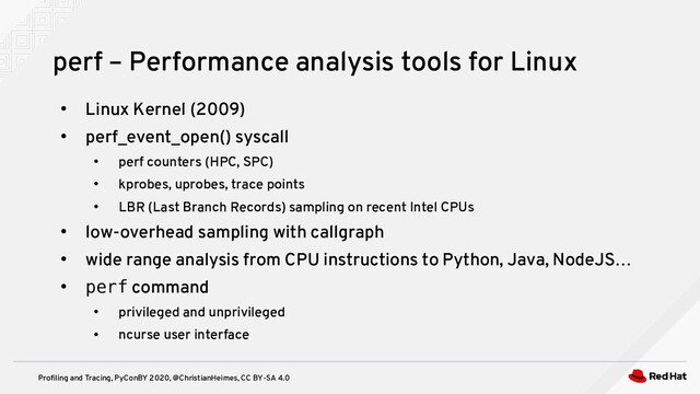 Profiling and Tracing, PyConBY 2020, @ChristianHeimes, CC BY-SA 4.0
●
Linux Kernel (2009)
●
perf_event_open() syscall
●
perf counters (HPC, SPC)
●
kprobes, uprobes, trace points
●
LBR (Last Branch Records) sampling on recent Intel CPUs
●
low-overhead sampling with callgraph
●
wide range analysis from CPU instructions to Python, Java, NodeJS…
●
perf command
●
privileged and unprivileged
●
ncurse user interface
perf – Performance analysis tools for Linux
