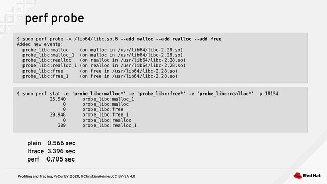 Profiling and Tracing, PyConBY 2020, @ChristianHeimes, CC BY-SA 4.0
perf probe
$ sudo perf probe -x /lib64/libc.so.6 --add malloc --add realloc --add free
Added new events:
probe_libc:malloc (on malloc in /usr/lib64/libc-2.28.so)
probe_libc:malloc_1 (on malloc in /usr/lib64/libc-2.28.so)
probe_libc:realloc (on realloc in /usr/lib64/libc-2.28.so)
probe_libc:realloc_1 (on realloc in /usr/lib64/libc-2.28.so)
probe_libc:free (on free in /usr/lib64/libc-2.28.so)
probe_libc:free_1 (on free in /usr/lib64/libc-2.28.so)
$ sudo perf probe -x /lib64/libc.so.6 --add malloc --add realloc --add free
Added new events:
probe_libc:malloc (on malloc in /usr/lib64/libc-2.28.so)
probe_libc:malloc_1 (on malloc in /usr/lib64/libc-2.28.so)
probe_libc:realloc (on realloc in /usr/lib64/libc-2.28.so)
probe_libc:realloc_1 (on realloc in /usr/lib64/libc-2.28.so)
probe_libc:free (on free in /usr/lib64/libc-2.28.so)
probe_libc:free_1 (on free in /usr/lib64/libc-2.28.so)
$ sudo perf stat -e 'probe_libc:malloc*' -e 'probe_libc:free*' -e 'probe_libc:realloc*' -p 18154
25.540 probe_libc:malloc_1
0 probe_libc:malloc
0 probe_libc:free
29.948 probe_libc:free_1
0 probe_libc:realloc
309 probe_libc:realloc_1
$ sudo perf stat -e 'probe_libc:malloc*' -e 'probe_libc:free*' -e 'probe_libc:realloc*' -p 18154
25.540 probe_libc:malloc_1
0 probe_libc:malloc
0 probe_libc:free
29.948 probe_libc:free_1
0 probe_libc:realloc
309 probe_libc:realloc_1
plain 0.566 sec
ltrace 3.396 sec
perf 0.705 sec
