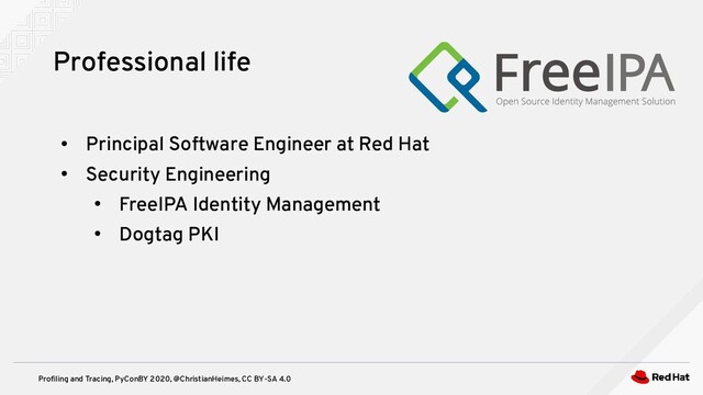 Profiling and Tracing, PyConBY 2020, @ChristianHeimes, CC BY-SA 4.0
Professional life
●
Principal Software Engineer at Red Hat
●
Security Engineering
●
FreeIPA Identity Management
●
Dogtag PKI
