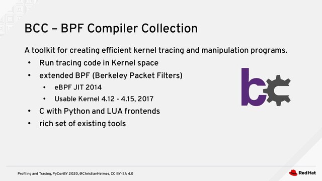 Profiling and Tracing, PyConBY 2020, @ChristianHeimes, CC BY-SA 4.0
A toolkit for creating efficient kernel tracing and manipulation programs.
●
Run tracing code in Kernel space
●
extended BPF (Berkeley Packet Filters)
●
eBPF JIT 2014
●
Usable Kernel 4.12 - 4.15, 2017
●
C with Python and LUA frontends
●
rich set of existing tools
BCC – BPF Compiler Collection
