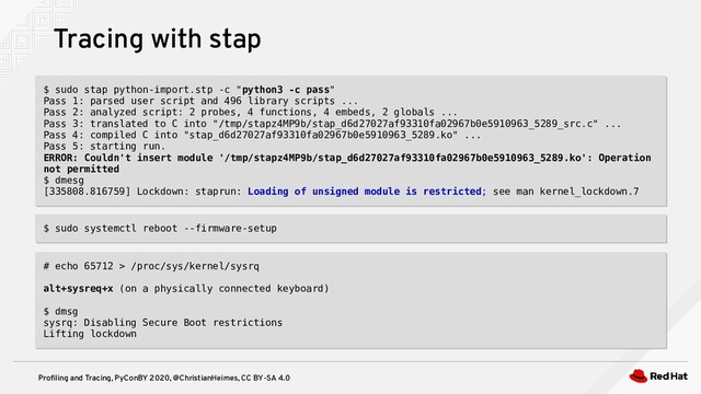 Profiling and Tracing, PyConBY 2020, @ChristianHeimes, CC BY-SA 4.0
Tracing with stap
$ sudo stap python-import.stp -c "python3 -c pass"
Pass 1: parsed user script and 496 library scripts ...
Pass 2: analyzed script: 2 probes, 4 functions, 4 embeds, 2 globals ...
Pass 3: translated to C into "/tmp/stapz4MP9b/stap_d6d27027af93310fa02967b0e5910963_5289_src.c" ...
Pass 4: compiled C into "stap_d6d27027af93310fa02967b0e5910963_5289.ko" ...
Pass 5: starting run.
ERROR: Couldn't insert module '/tmp/stapz4MP9b/stap_d6d27027af93310fa02967b0e5910963_5289.ko': Operation
not permitted
$ dmesg
[335808.816759] Lockdown: staprun: Loading of unsigned module is restricted; see man kernel_lockdown.7
$ sudo stap python-import.stp -c "python3 -c pass"
Pass 1: parsed user script and 496 library scripts ...
Pass 2: analyzed script: 2 probes, 4 functions, 4 embeds, 2 globals ...
Pass 3: translated to C into "/tmp/stapz4MP9b/stap_d6d27027af93310fa02967b0e5910963_5289_src.c" ...
Pass 4: compiled C into "stap_d6d27027af93310fa02967b0e5910963_5289.ko" ...
Pass 5: starting run.
ERROR: Couldn't insert module '/tmp/stapz4MP9b/stap_d6d27027af93310fa02967b0e5910963_5289.ko': Operation
not permitted
$ dmesg
[335808.816759] Lockdown: staprun: Loading of unsigned module is restricted; see man kernel_lockdown.7
$ sudo systemctl reboot --firmware-setup
$ sudo systemctl reboot --firmware-setup
# echo 65712 > /proc/sys/kernel/sysrq
alt+sysreq+x (on a physically connected keyboard)
$ dmsg
sysrq: Disabling Secure Boot restrictions
Lifting lockdown
# echo 65712 > /proc/sys/kernel/sysrq
alt+sysreq+x (on a physically connected keyboard)
$ dmsg
sysrq: Disabling Secure Boot restrictions
Lifting lockdown
