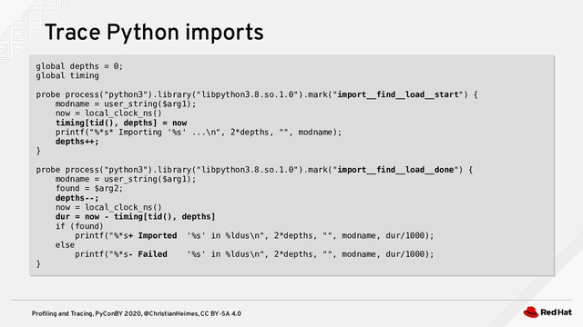 Profiling and Tracing, PyConBY 2020, @ChristianHeimes, CC BY-SA 4.0
Trace Python imports
global depths = 0;
global timing
probe process("python3").library("libpython3.8.so.1.0").mark("import__find__load__start") {
modname = user_string($arg1);
now = local_clock_ns()
timing[tid(), depths] = now
printf("%*s* Importing '%s' ...\n", 2*depths, "", modname);
depths++;
}
probe process("python3").library("libpython3.8.so.1.0").mark("import__find__load__done") {
modname = user_string($arg1);
found = $arg2;
depths--;
now = local_clock_ns()
dur = now - timing[tid(), depths]
if (found)
printf("%*s+ Imported '%s' in %ldus\n", 2*depths, "", modname, dur/1000);
else
printf("%*s- Failed '%s' in %ldus\n", 2*depths, "", modname, dur/1000);
}
global depths = 0;
global timing
probe process("python3").library("libpython3.8.so.1.0").mark("import__find__load__start") {
modname = user_string($arg1);
now = local_clock_ns()
timing[tid(), depths] = now
printf("%*s* Importing '%s' ...\n", 2*depths, "", modname);
depths++;
}
probe process("python3").library("libpython3.8.so.1.0").mark("import__find__load__done") {
modname = user_string($arg1);
found = $arg2;
depths--;
now = local_clock_ns()
dur = now - timing[tid(), depths]
if (found)
printf("%*s+ Imported '%s' in %ldus\n", 2*depths, "", modname, dur/1000);
else
printf("%*s- Failed '%s' in %ldus\n", 2*depths, "", modname, dur/1000);
}
