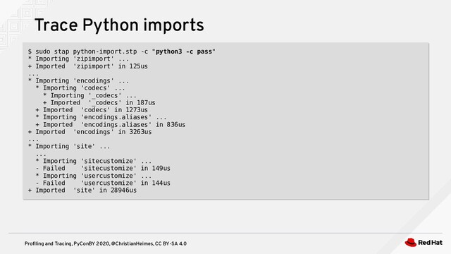 Profiling and Tracing, PyConBY 2020, @ChristianHeimes, CC BY-SA 4.0
Trace Python imports
$ sudo stap python-import.stp -c "python3 -c pass"
* Importing 'zipimport' ...
+ Imported 'zipimport' in 125us
...
* Importing 'encodings' ...
* Importing 'codecs' ...
* Importing '_codecs' ...
+ Imported '_codecs' in 187us
+ Imported 'codecs' in 1273us
* Importing 'encodings.aliases' ...
+ Imported 'encodings.aliases' in 836us
+ Imported 'encodings' in 3263us
...
* Importing 'site' ...
...
* Importing 'sitecustomize' ...
- Failed 'sitecustomize' in 149us
* Importing 'usercustomize' ...
- Failed 'usercustomize' in 144us
+ Imported 'site' in 28946us
$ sudo stap python-import.stp -c "python3 -c pass"
* Importing 'zipimport' ...
+ Imported 'zipimport' in 125us
...
* Importing 'encodings' ...
* Importing 'codecs' ...
* Importing '_codecs' ...
+ Imported '_codecs' in 187us
+ Imported 'codecs' in 1273us
* Importing 'encodings.aliases' ...
+ Imported 'encodings.aliases' in 836us
+ Imported 'encodings' in 3263us
...
* Importing 'site' ...
...
* Importing 'sitecustomize' ...
- Failed 'sitecustomize' in 149us
* Importing 'usercustomize' ...
- Failed 'usercustomize' in 144us
+ Imported 'site' in 28946us
