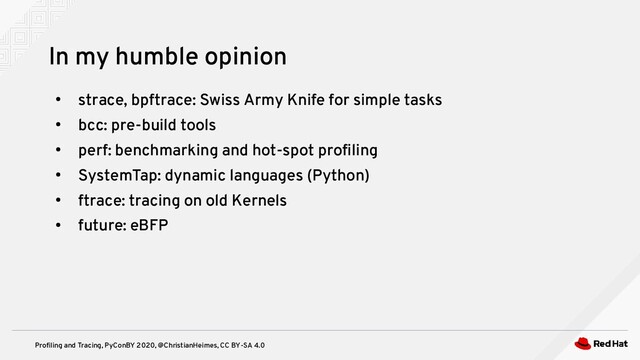 Profiling and Tracing, PyConBY 2020, @ChristianHeimes, CC BY-SA 4.0
●
strace, bpftrace: Swiss Army Knife for simple tasks
●
bcc: pre-build tools
●
perf: benchmarking and hot-spot profiling
●
SystemTap: dynamic languages (Python)
●
ftrace: tracing on old Kernels
●
future: eBFP
In my humble opinion
