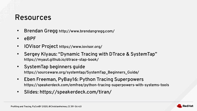 Profiling and Tracing, PyConBY 2020, @ChristianHeimes, CC BY-SA 4.0
●
Brendan Gregg http://www.brendangregg.com/
●
eBPF
●
IOVisor Project https://www.iovisor.org/
●
Sergey Klyaus: “Dynamic Tracing with DTrace & SystemTap”
https://myaut.github.io/dtrace-stap-book/
●
SystemTap beginners guide
https://sourceware.org/systemtap/SystemTap_Beginners_Guide/
●
Eben Freeman, PyBay16: Python Tracing Superpowers
https://speakerdeck.com/emfree/python-tracing-superpowers-with-systems-tools
●
Slides: https://speakerdeck.com/tiran/
Resources
