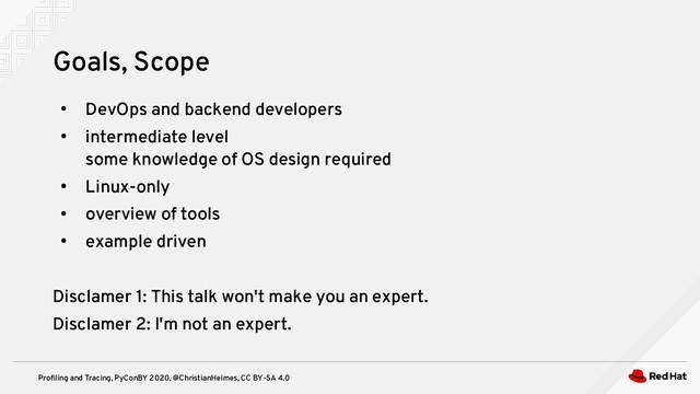 Profiling and Tracing, PyConBY 2020, @ChristianHeimes, CC BY-SA 4.0
●
DevOps and backend developers
●
intermediate level
some knowledge of OS design required
●
Linux-only
●
overview of tools
●
example driven
Disclamer 1: This talk won't make you an expert.
Disclamer 2: I'm not an expert.
Goals, Scope
