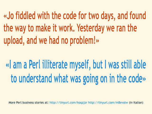 «Jo fiddled with the code for two days, and found
the way to make it work. Yesterday we ran the
upload, and we had no problem!»
«I am a Perl illiterate myself, but I was still able
to understand what was going on in the code»
More Perl business stories at: http://tinyurl.com/koqzjzr http://tinyurl.com/m8evolw (in Italian)
