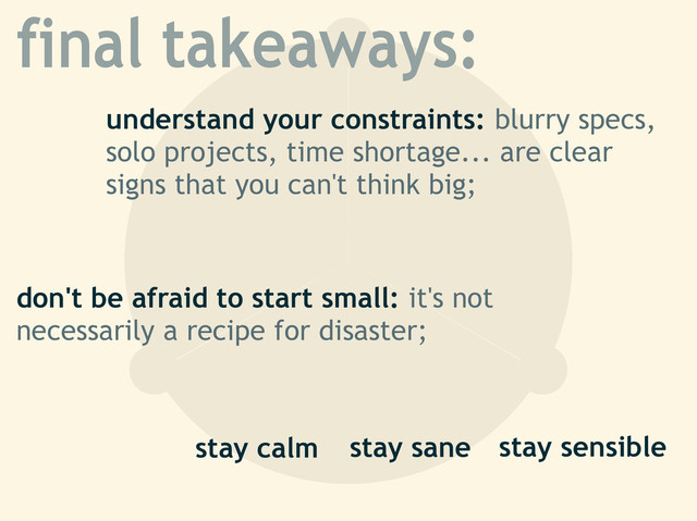 final takeaways:
understand your constraints: blurry specs,
solo projects, time shortage... are clear
signs that you can't think big;
stay sensible
don't be afraid to start small: it's not
necessarily a recipe for disaster;
stay calm stay sane
