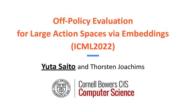 Off-Policy Evaluation
for Large Action Spaces via Embeddings
(ICML2022)
Yuta Saito and Thorsten Joachims
