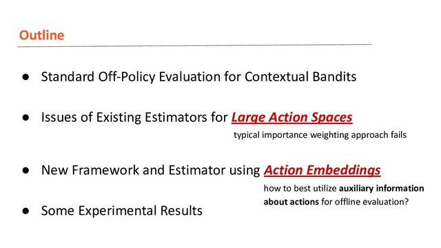 Outline
● Standard Off-Policy Evaluation for Contextual Bandits
● Issues of Existing Estimators for Large Action Spaces
● New Framework and Estimator using Action Embeddings
● Some Experimental Results
how to best utilize auxiliary information
about actions for offline evaluation?
typical importance weighting approach fails
