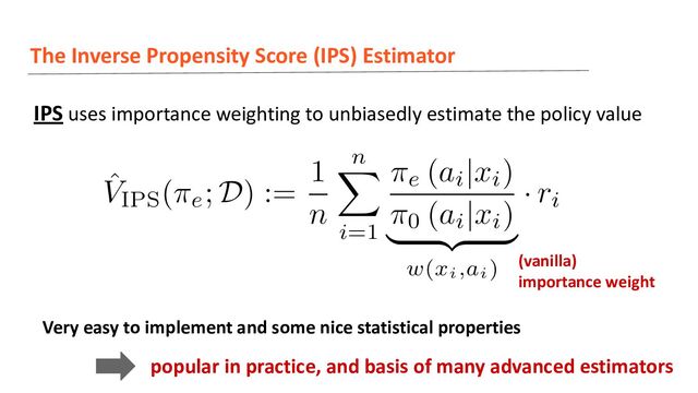 The Inverse Propensity Score (IPS) Estimator
IPS uses importance weighting to unbiasedly estimate the policy value
(vanilla)
importance weight
Very easy to implement and some nice statistical properties
popular in practice, and basis of many advanced estimators
