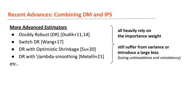 Recent Advances: Combining DM and IPS
More Advanced Estimators
● Doubly Robust (DR) [Dudik+11,14]
● Switch DR [Wang+17]
● DR with Optimistic Shrinkage [Su+20]
● DR with \lambda-smoothing [Metelli+21]
etc..
all heavily rely on
the importance weight
still suffer from variance or
introduce a large bias
(losing unbiasedenss and consistency)
