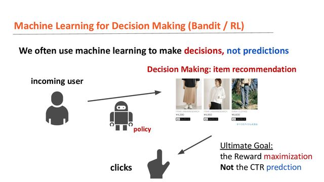 Machine Learning for Decision Making (Bandit / RL)
We often use machine learning to make decisions, not predictions
incoming user
Decision Making: item recommendation
clicks
policy
Ultimate Goal:
the Reward maximization
Not the CTR predction
