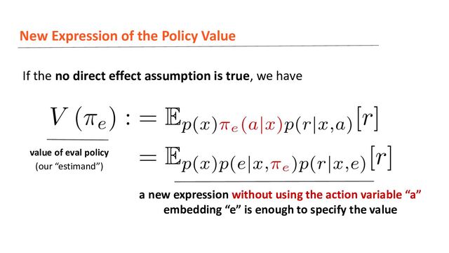 New Expression of the Policy Value
If the no direct effect assumption is true, we have
a new expression without using the action variable “a”
embedding “e” is enough to specify the value
value of eval policy
(our “estimand”)
