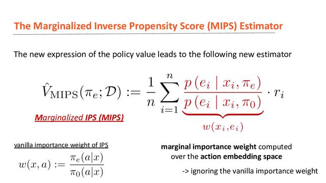 The Marginalized Inverse Propensity Score (MIPS) Estimator
The new expression of the policy value leads to the following new estimator
marginal importance weight computed
over the action embedding space
Marginalized IPS (MIPS)
vanilla importance weight of IPS
-> ignoring the vanilla importance weight

