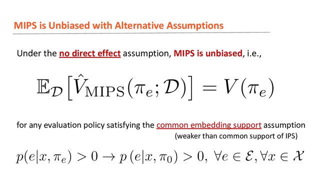 MIPS is Unbiased with Alternative Assumptions
Under the no direct effect assumption, MIPS is unbiased, i.e.,
for any evaluation policy satisfying the common embedding support assumption
(weaker than common support of IPS)

