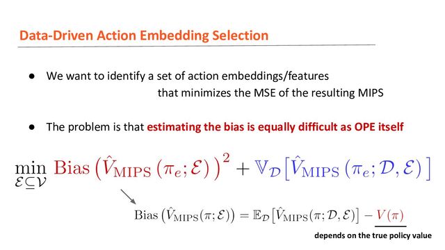 Data-Driven Action Embedding Selection
● We want to identify a set of action embeddings/features
that minimizes the MSE of the resulting MIPS
● The problem is that estimating the bias is equally difficult as OPE itself
depends on the true policy value
