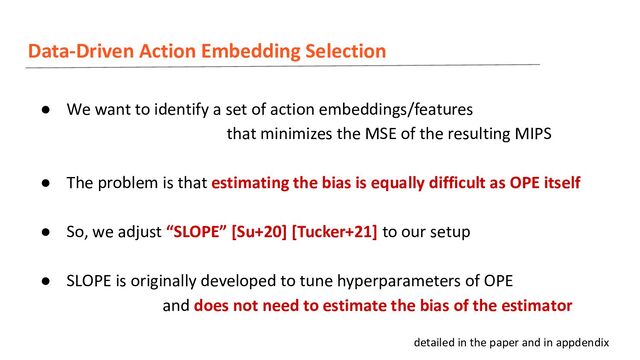 Data-Driven Action Embedding Selection
● We want to identify a set of action embeddings/features
that minimizes the MSE of the resulting MIPS
● The problem is that estimating the bias is equally difficult as OPE itself
● So, we adjust “SLOPE” [Su+20] [Tucker+21] to our setup
● SLOPE is originally developed to tune hyperparameters of OPE
and does not need to estimate the bias of the estimator
detailed in the paper and in appdendix
