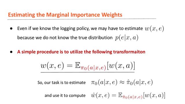 Estimating the Marginal Importance Weights
● Even if we know the logging policy, we may have to estimate
because we do not know the true distribution
● A simple procedure is to utilize the following transformaiton
So, our task is to estimate
and use it to compute
