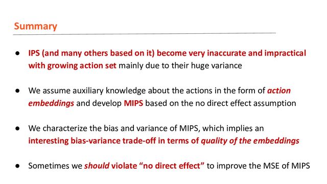 Summary
● IPS (and many others based on it) become very inaccurate and impractical
with growing action set mainly due to their huge variance
● We assume auxiliary knowledge about the actions in the form of action
embeddings and develop MIPS based on the no direct effect assumption
● We characterize the bias and variance of MIPS, which implies an
interesting bias-variance trade-off in terms of quality of the embeddings
● Sometimes we should violate “no direct effect” to improve the MSE of MIPS
