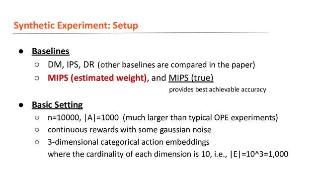 Synthetic Experiment: Setup
● Baselines
○ DM, IPS, DR (other baselines are compared in the paper)
○ MIPS (estimated weight), and MIPS (true)
● Basic Setting
○ n=10000, |A|=1000 (much larger than typical OPE experiments)
○ continuous rewards with some gaussian noise
○ 3-dimensional categorical action embeddings
where the cardinality of each dimension is 10, i.e., |E|=10^3=1,000
provides best achievable accuracy
