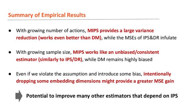 Summary of Empirical Results
● With growing number of actions, MIPS provides a large variance
reduction (works even better than DM), while the MSEs of IPS&DR infulate
● With growing sample size, MIPS works like an unbiased/consistent
estimator (similarly to IPS/DR), while DM remains highly biased
● Even if we violate the assumption and introduce some bias, intentionally
dropping some embedding dimensions might provide a greater MSE gain
Potential to improve many other estimators that depend on IPS
