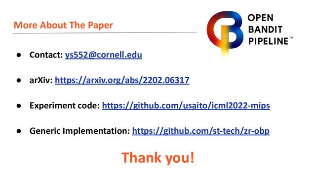 More About The Paper
● Contact: ys552@cornell.edu
● arXiv: https://arxiv.org/abs/2202.06317
● Experiment code: https://github.com/usaito/icml2022-mips
● Generic Implementation: https://github.com/st-tech/zr-obp
Thank you!
