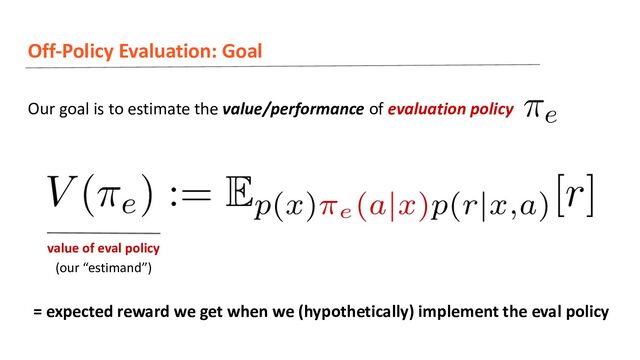 Off-Policy Evaluation: Goal
Our goal is to estimate the value/performance of evaluation policy
value of eval policy
(our “estimand”)
= expected reward we get when we (hypothetically) implement the eval policy
