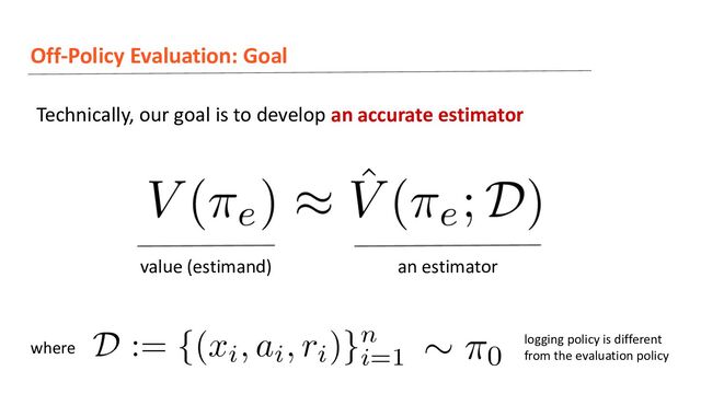 Off-Policy Evaluation: Goal
Technically, our goal is to develop an accurate estimator
where
value (estimand) an estimator
logging policy is different
from the evaluation policy
