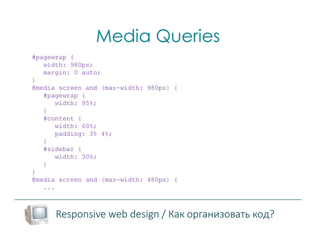 Media Queries
Responsive web design / Как организовать код?
#pagewrap {
width: 980px;
margin: 0 auto;
}
@media screen and (max-width: 980px) {
#pagewrap {
width: 95%;
}
#content {
width: 60%;
padding: 3% 4%;
}
#sidebar {
width: 30%;
}
}
@media screen and (max-width: 480px) {
...
