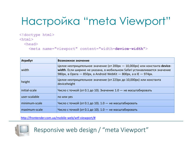Настройка “meta Viewport”
http://frontender.com.ua/mobile-web/wtf-viewport/#




Атрибут Возможное значение
width
Целое неотрицательное значение (от 200px — 10,000px) или константа device-
width. Если ширине не указана, в мобильном Safari устанавливается значение
980px, в Opera — 850px, в Android WebKit — 800px, а в IE — 974px.
height
Целое неотрицательное значение (от 223px до 10,000px) или константа
deviceheight
initial-scale Число с точкой (от 0.1 до 10). Значение 1.0 — не масштабировать
user-scalable no или yes
minimum-scale Число с точкой (от 0.1 до 10). 1.0 — не масштабировать
maximum-scale Число с точкой (от 0.1 до 10). 1.0 — не масштабировать
Responsive web design / “meta Viewport”
