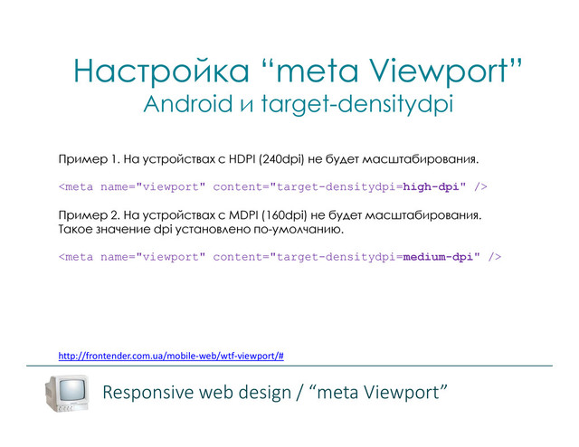 http://frontender.com.ua/mobile-web/wtf-viewport/#
Пример 1. На устройствах с HDPI (240dpi) не будет масштабирования.

Пример 2. На устройствах с MDPI (160dpi) не будет масштабирования.
Такое значение dpi установлено по-умолчанию.

Настройка “meta Viewport”
Android и target-densitydpi
Responsive web design / “meta Viewport”
