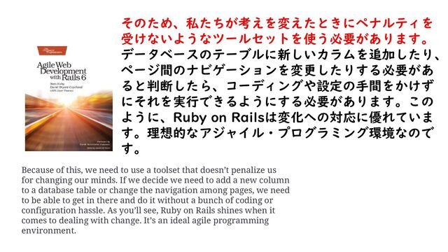 そのため、私たちが考えを変えたときにペナルティを
受けないようなツールセットを使う必要があります。
データベースのテーブルに新しいカラムを追加したり、
ページ間のナビゲーションを変更したりする必要があ
ると判断したら、コーディングや設定の手間をかけず
にそれを実行できるようにする必要があります。この
ように、Ruby on Railsは変化への対応に優れていま
す。理想的なアジャイル・プログラミング環境なので
す。
Because of this, we need to use a toolset that doesn’t penalize us
for changing our minds. If we decide we need to add a new column
to a database table or change the navigation among pages, we need
to be able to get in there and do it without a bunch of coding or
configuration hassle. As you’ll see, Ruby on Rails shines when it
comes to dealing with change. It’s an ideal agile programming
environment.
