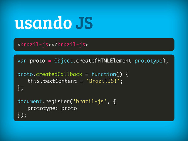 
usando JS
var proto = Object.create(HTMLElement.prototype);
proto.createdCallback = function() {
this.textContent = 'BrazilJS!';
};
document.register('brazil-js', {
prototype: proto
});
