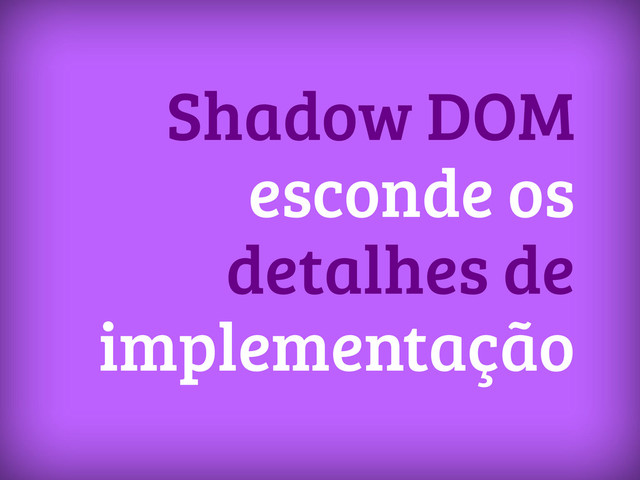 Shadow DOM
esconde os
detalhes de
implementação
