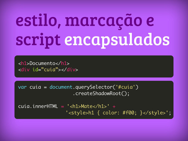 estilo, marcação e
script encapsulados
<h1>Documento</h1>
<div></div>
var cuia = document.querySelector('#cuia')
.createShadowRoot();
cuia.innerHTML = '<h1>Mate</h1>' +
'h1 { color: #f00; }';
