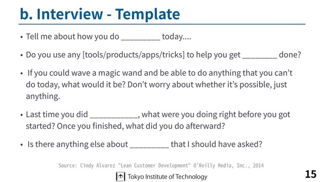 b. Interview - Template
• Tell me about how you do _________ today....
• Do you use any [tools/products/apps/tricks] to help you get ________ done?
• If you could wave a magic wand and be able to do anything that you can’t
do today, what would it be? Don’t worry about whether it’s possible, just
anything.
• Last time you did ___________, what were you doing right before you got
started? Once you ﬁnished, what did you do afterward?
• Is there anything else about _________ that I should have asked?
15
Source: Cindy Alvarez "Lean Customer Development" O'Reilly Media, Inc., 2014
